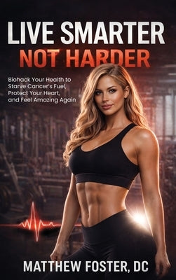 Live Smarter Not Harder: Biohack Your Health to Starve Cancer's Fuel, Protect Your Heart, and Feel Amazing Again by Foster, Matthew