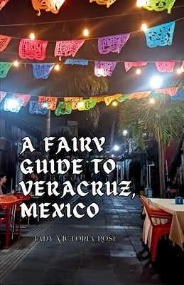 A Fairy Guide to Veracruz, Mexico: A Guide to the Unique, Beautiful, & Delicious Parts of This Iconic City by Rose, Lady Victoria