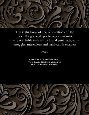 This Is the Book of the Lamentations of the Poet Macgonagall: Portraying in His Own Unapproachable Style His Birth and Parentage, Early Struggles, Mir by McGonagall, William