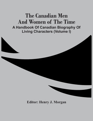 The Canadian Men And Women Of The Time: A Handbook Of Canadian Biography Of Living Characters (Volume I) by J. Morgan, Henry