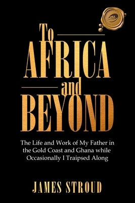 To Africa and Beyond: The Life and Work of My Father in the Gold Coast and Ghana While Occasionally I Traipsed Along by Stroud, James