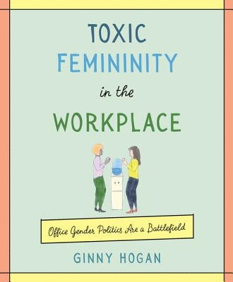 Toxic Femininity in the Workplace: Office Gender Politics Are a Battlefield by Hogan, Ginny