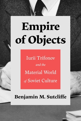 Empire of Objects: Iurii Trifonov and the Material World of Soviet Culture by Sutcliffe, Benjamin M.