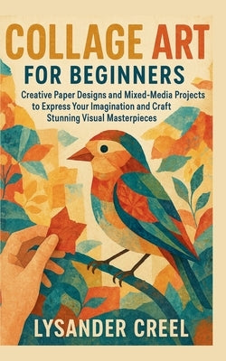 Collage Art for Beginners: Creative Paper Designs and Mixed-Media Projects to Express Your Imagination and Craft Stunning Visual Masterpieces by Creel, Lysander
