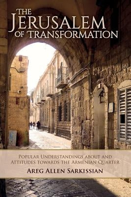 The Jerusalem of Transformation Popular Understandings about and Attitudes toward the Armenian Quarter by Sarkissian, Areg Allen