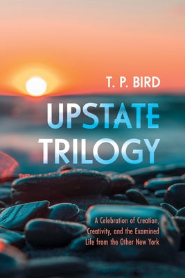 Upstate Trilogy: A Celebration of Creation, Creativity, and the Examined Life from the Other New York by Bird, T. P.