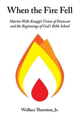 When the Fire Fell: Martin Wells Knapp's Vision of Pentecost and the Beginning of God's Bible School by Thornton, Wallace
