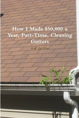 How I Made $50,000 a Year, Part-Time, Cleaning Gutters by Griffin, W. H.