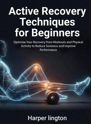 Active Recovery Techniques for Beginners: Optimize Your Recovery from Workouts and Physical Activity to Reduce Soreness and Improve Performance by Lington, Harper