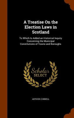 A Treatise On the Election Laws in Scotland: To Which Is Added an Historical Inquiry Concerning the Municipal Constitutions of Towns and Boroughs by Connell, Arthur