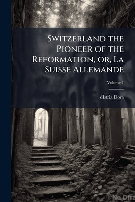 Switzerland the Pioneer of the Reformation, or, La Suisse Allemande; Volume 1 by Dora, Distria