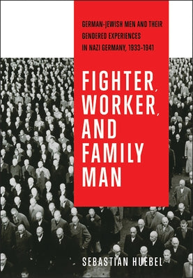 Fighter, Worker, and Family Man: German-Jewish Men and Their Gendered Experiences in Nazi Germany, 1933-1941 by Huebel, Sebastian