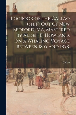 Logbook of the Callao (Ship) out of New Bedford, MA, Mastered by Alden B. Howland, on a Whaling Voyage Between 1855 and 1858. by Callao (Ship)