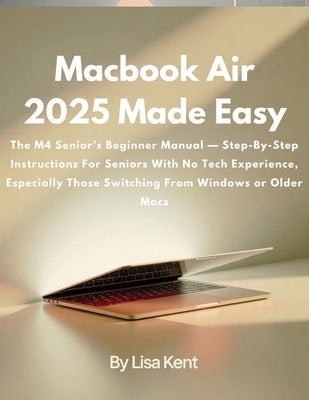 Macbook Air 2025 Made Easy: The M4 Senior's Beginner Manual - Step-By-Step Instructions For Seniors With No Tech Experience, Especially Those Switchin by Kent, Lisa