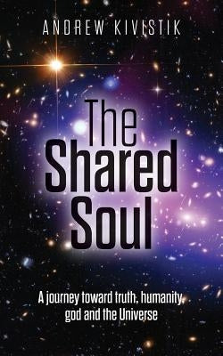 The Shared Soul: A journey toward truth, humanity, god and the Universe by Kivistik, Andrew