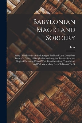 Babylonian Magic and Sorcery: Being "The Prayers of the Lifting of the Hand", the Cuneiform Texts of a Group of Babylonian and Assyrian Incantations by King, L. W. 1869-1919