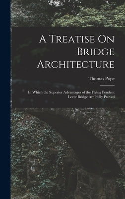 A Treatise On Bridge Architecture: In Which the Superior Advantages of the Flying Pendent Lever Bridge Are Fully Proved by Pope, Thomas