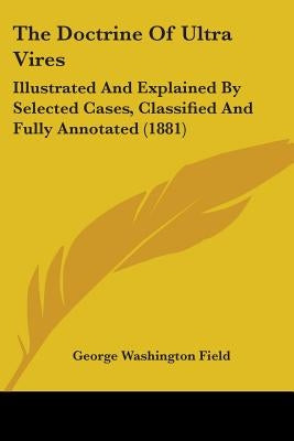 The Doctrine Of Ultra Vires: Illustrated And Explained By Selected Cases, Classified And Fully Annotated (1881) by Field, George Washington