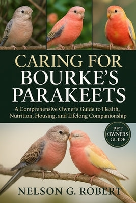 Caring for Bourke's Parakeets: A Comprehensive Owner's Guide to Health, Nutrition, Housing, and Lifelong Companionship by G. Robert, Nelson