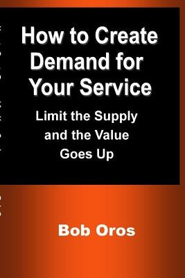 How to Create Demand for Your Service: Limit the Supply and the Value Goes Up by Oros, Bob