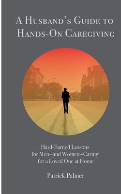 A Husband's Guide to Hands-On Caregiving: Hard-Earned Lessons for Men-and Women-Caring for a Loved One at Home by Palmer, Patrick