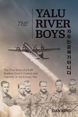 The Yalu River Boys: The True Story of a B-29 Bomber Crew's Combat and Captivity in the Korean War by King, Dan