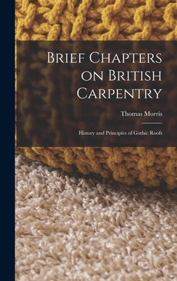 Brief Chapters on British Carpentry: History and Principles of Gothic Roofs by Morris, Thomas
