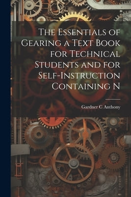 The Essentials of Gearing a Text Book for Technical Students and for Self-Instruction Containing N by Anthony, Gardner C.
