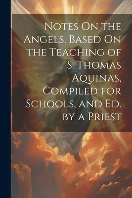 Notes On the Angels, Based On the Teaching of S. Thomas Aquinas, Compiled for Schools, and Ed. by a Priest by Anonymous