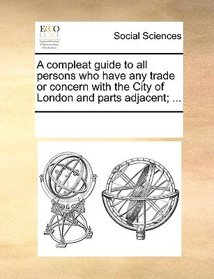 A Compleat Guide to All Persons Who Have Any Trade or Concern with the City of London and Parts Adjacent; ... by Multiple Contributors