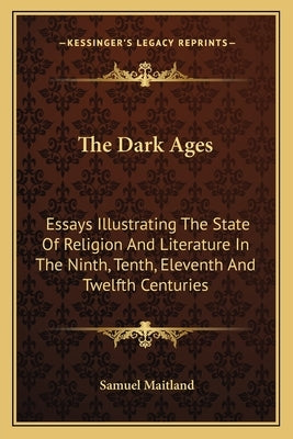 The Dark Ages: Essays Illustrating The State Of Religion And Literature In The Ninth, Tenth, Eleventh And Twelfth Centuries by Maitland, Samuel