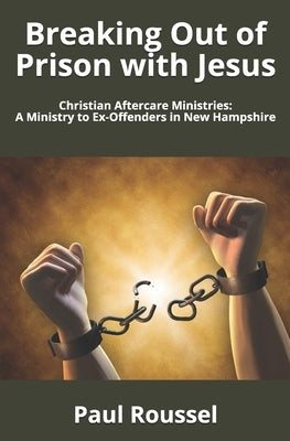 Breaking Out of Prison with Jesus: Christian Aftercare Ministries: A Ministry to Ex-Offenders in New Hampshire by Roussel, Paul