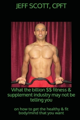What the billion dollar fitness & supplement industry may not be telling you: on how to get the healthy & fit body/mind that you want by Scott, Jeff