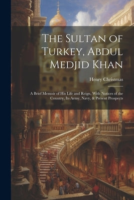 The Sultan of Turkey, Abdul Medjid Khan: A Brief Memoir of His Life and Reign, With Notices of the Country, Its Army, Navy, & Present Prospects by Christmas, Henry
