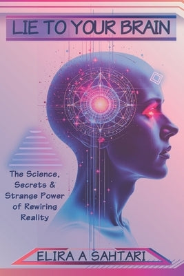 Lie to Your Brain: The Science, Secrets and Strange Power of Rewiring Reality by Sahtari, Elira A.
