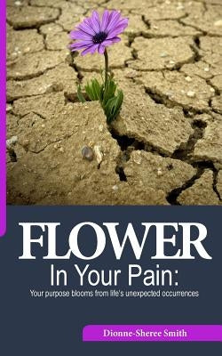 Flower In Your Pain: Your purpose blooms from life's unexpected occurrences by Smith, Dionne-Sheree a.