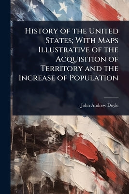 History of the United States; With Maps Illustrative of the Acquisition of Territory and the Increase of Population by Doyle, John Andrew