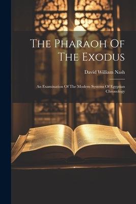 The Pharaoh Of The Exodus: An Examination Of The Modern Systems Of Egyptian Chronology by Nash, David William