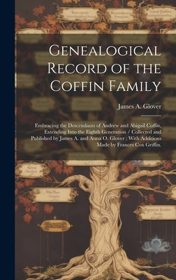 Genealogical Record of the Coffin Family: Embracing the Descendants of Andrew and Abigail Coffin, Extending Into the Eighth Generation / Collected and by Glover, James A.