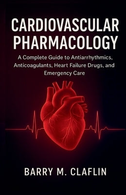 Cardiovascular Pharmacology: A Complete Guide to Antiarrhythmics, Anticoagulants, Heart Failure Drugs, and Emergency Care by M. Claflin, Barry