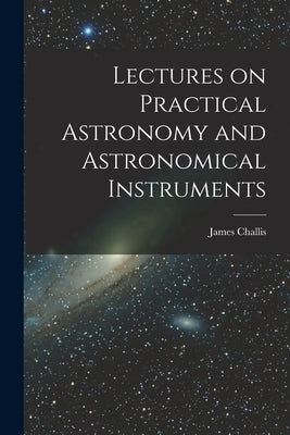 Lectures on Practical Astronomy and Astronomical Instruments by Challis, James