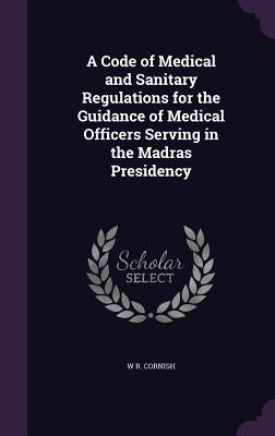 A Code of Medical and Sanitary Regulations for the Guidance of Medical Officers Serving in the Madras Presidency by Cornish, W. R.