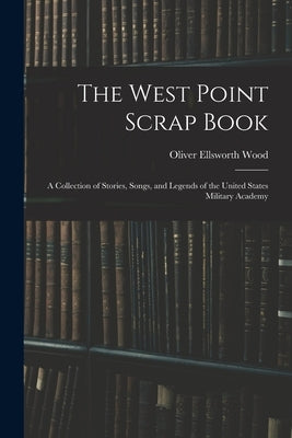 The West Point Scrap Book: A Collection of Stories, Songs, and Legends of the United States Military Academy by Wood, Oliver Ellsworth