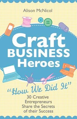 Craft Business Heroes - 30 Creative Entrepreneurs Share the Secrets of Their Success by McNicol, Alison