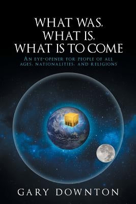 What Was What Is What Is To Come: An eye-opener for people of all ages, nationalities, and religions by Downton, Gary
