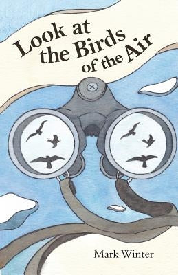 Look at the Birds of the Air: Lessons from Birds in the Bible by Winter, Mark
