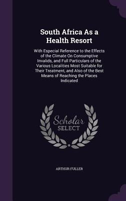 South Africa As a Health Resort: With Especial Reference to the Effects of the Climate On Consumptive Invalids, and Full Particulars of the Various Lo by Fuller, Arthur