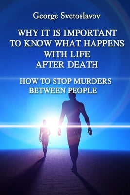 Why It Is Important to Know What Happens with Life After Death: How to Stop Murders Between People by Svetoslavov, George