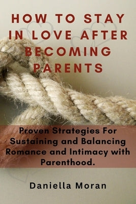 How To Stay In Love After Becoming Parents: Proven Strategies For Sustaining and Balancing Romance and Intimacy with Parenthood by Moran, Daniella