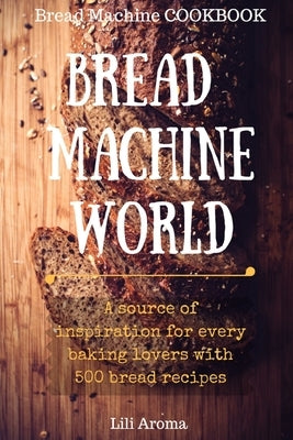 Bread Machine World: A Source Of Inspiration For Every Baking Lovers With 500 Bread Recipes by Aroma, Lili